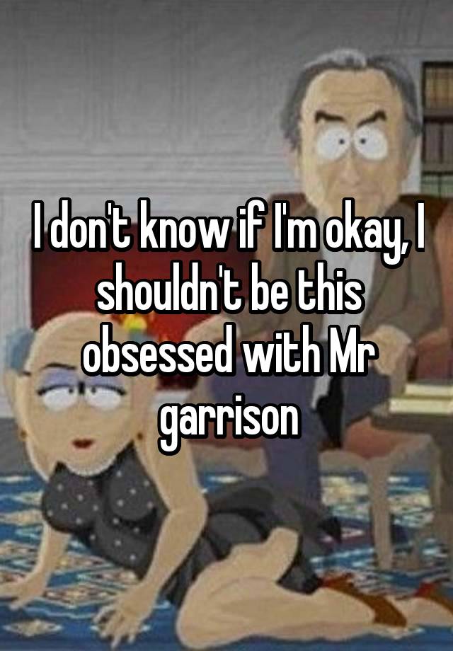 I don't know if I'm okay, I shouldn't be this obsessed with Mr garrison