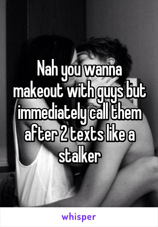 Nah you wanna makeout with guys but immediately call them after 2 texts like a stalker