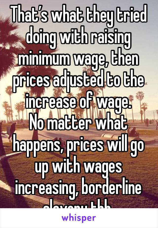 That’s what they tried doing with raising minimum wage, then prices adjusted to the increase of wage.
No matter what happens, prices will go up with wages increasing, borderline slavery tbh.