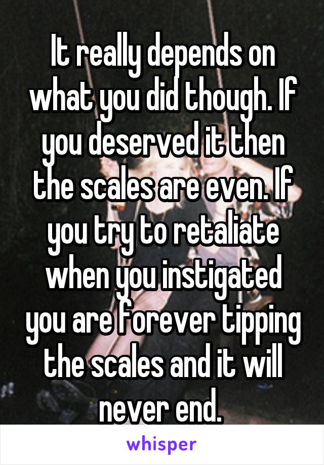 It really depends on what you did though. If you deserved it then the scales are even. If you try to retaliate when you instigated you are forever tipping the scales and it will never end. 