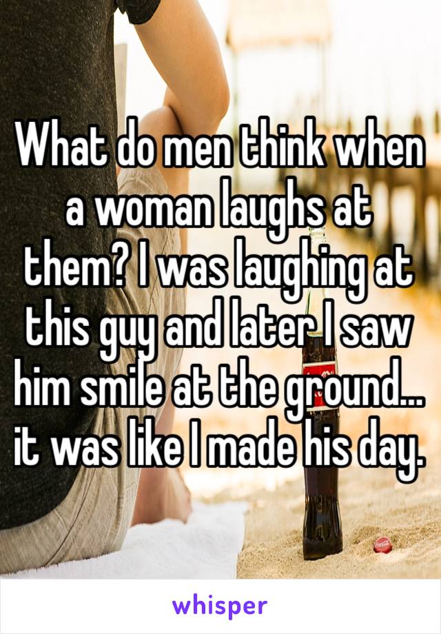 What do men think when a woman laughs at them? I was laughing at this guy and later I saw him smile at the ground…it was like I made his day. 