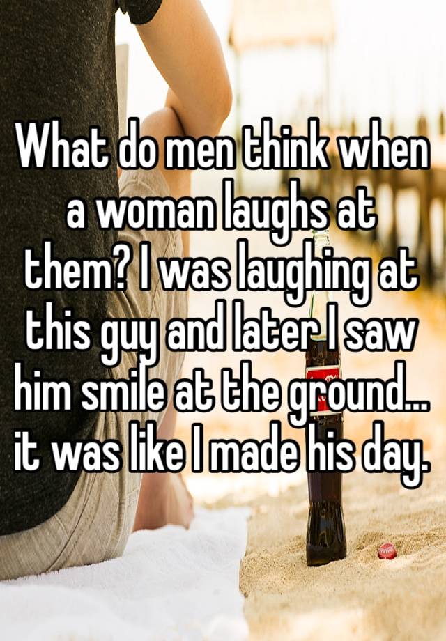 What do men think when a woman laughs at them? I was laughing at this guy and later I saw him smile at the ground…it was like I made his day. 