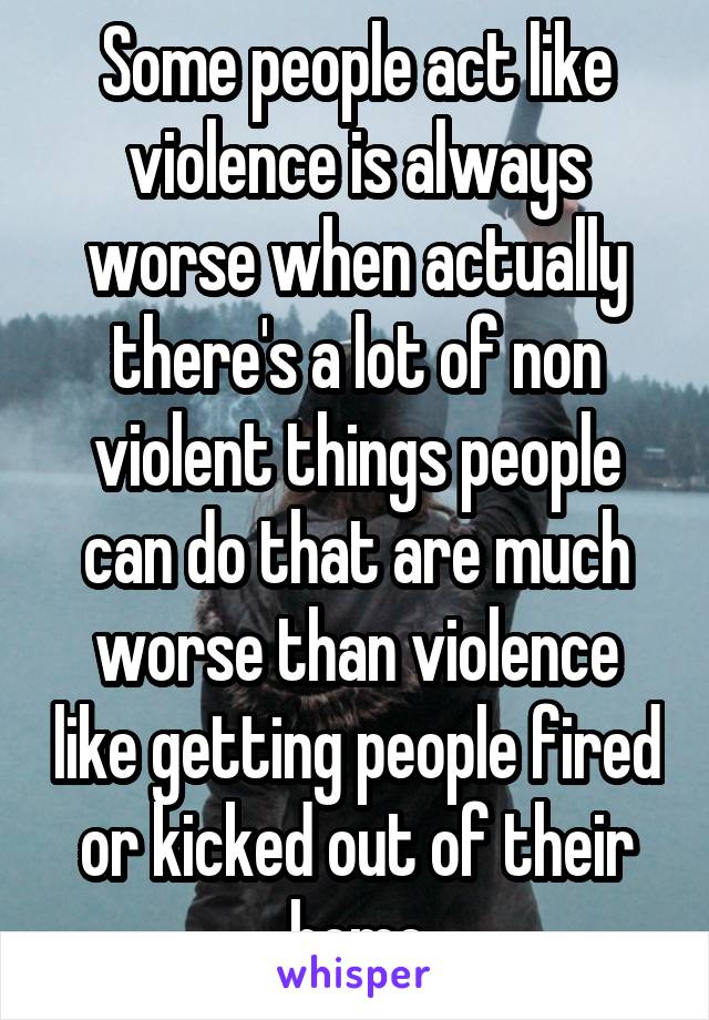 Some people act like violence is always worse when actually there's a lot of non violent things people can do that are much worse than violence like getting people fired or kicked out of their home