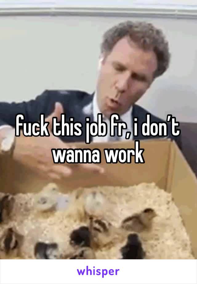 fuck this job fr, i don’t wanna work