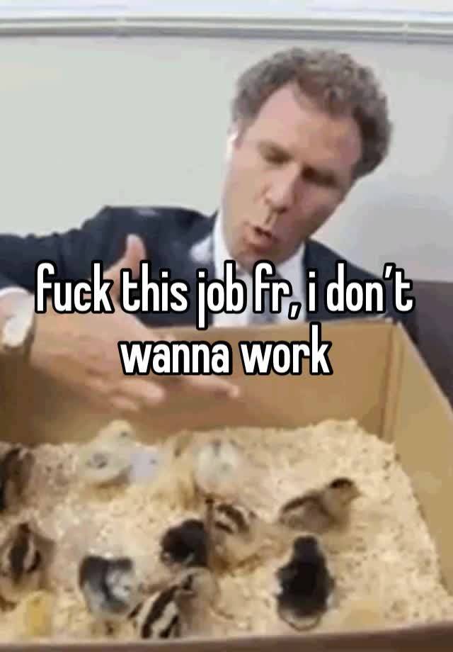 fuck this job fr, i don’t wanna work