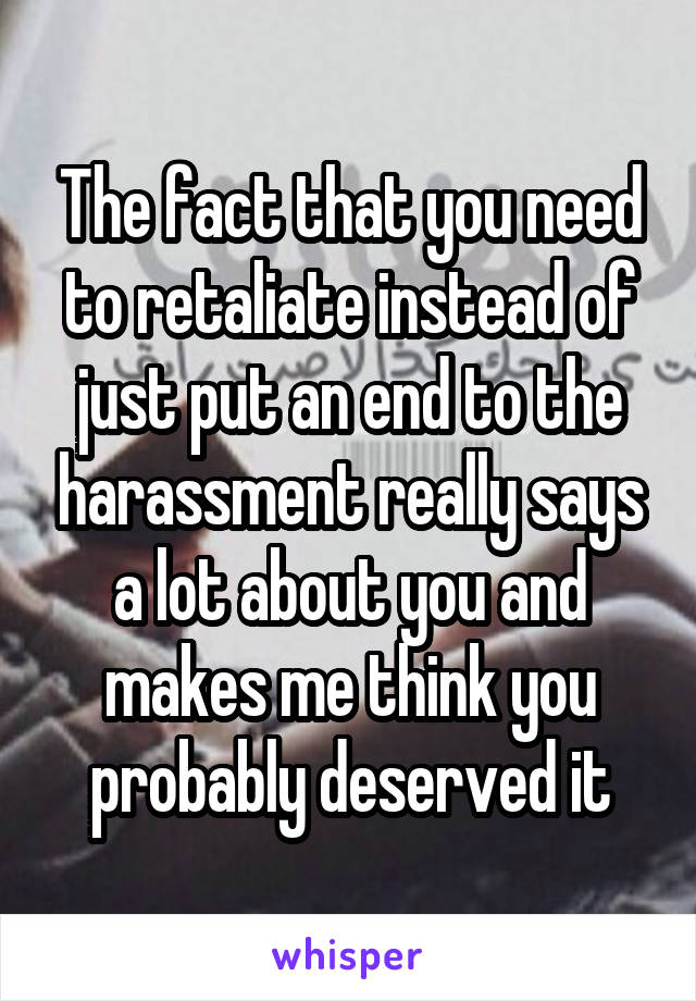 The fact that you need to retaliate instead of just put an end to the harassment really says a lot about you and makes me think you probably deserved it