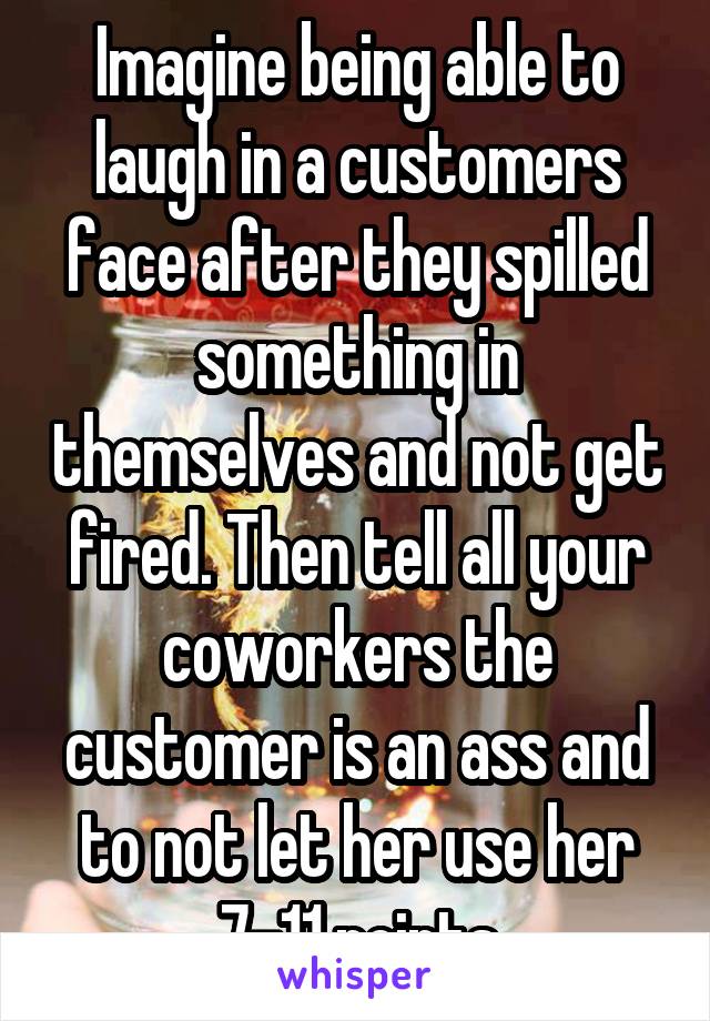 Imagine being able to laugh in a customers face after they spilled something in themselves and not get fired. Then tell all your coworkers the customer is an ass and to not let her use her 7-11 points