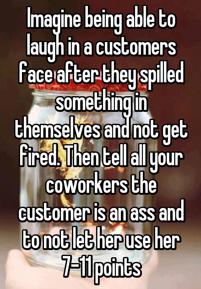 Imagine being able to laugh in a customers face after they spilled something in themselves and not get fired. Then tell all your coworkers the customer is an ass and to not let her use her 7-11 points