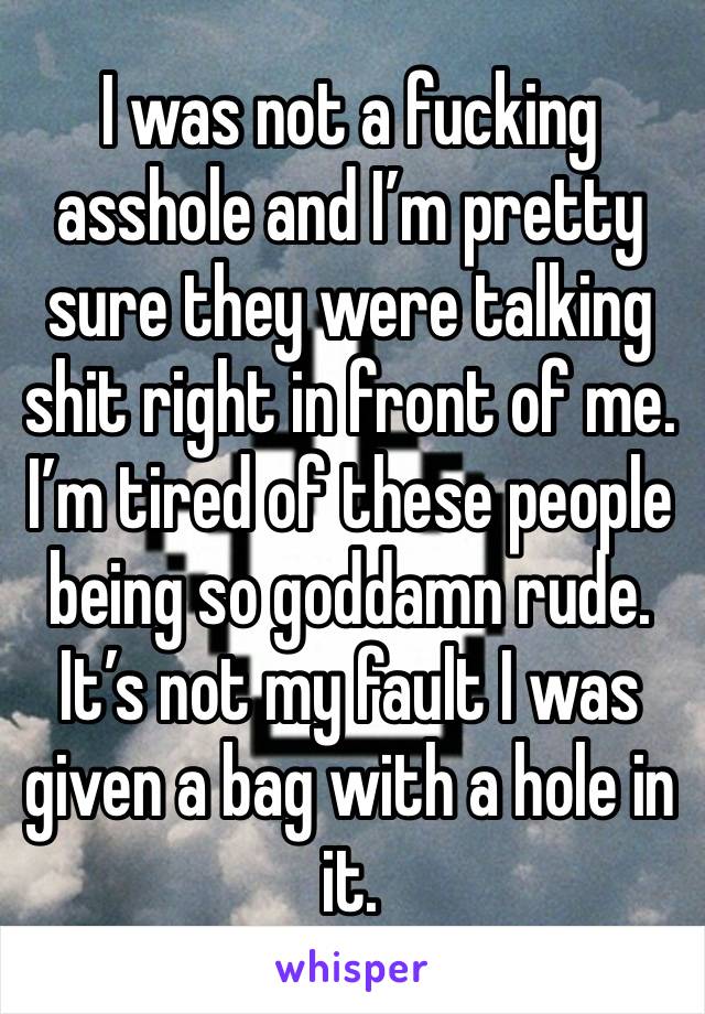 I was not a fucking asshole and I’m pretty sure they were talking shit right in front of me. I’m tired of these people being so goddamn rude. It’s not my fault I was given a bag with a hole in it.