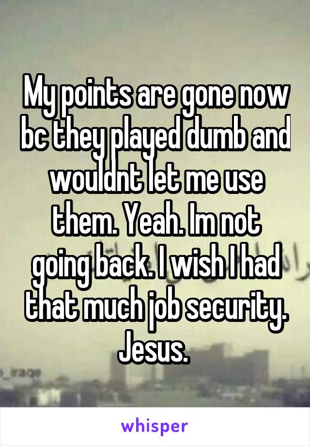 My points are gone now bc they played dumb and wouldnt let me use them. Yeah. Im not going back. I wish I had that much job security. Jesus. 