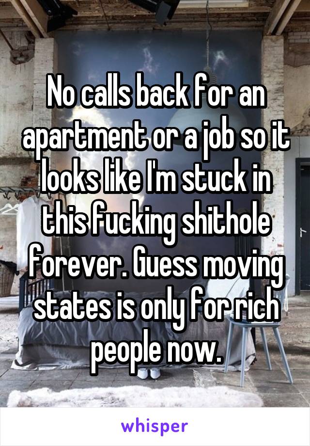 No calls back for an apartment or a job so it looks like I'm stuck in this fucking shithole forever. Guess moving states is only for rich people now.