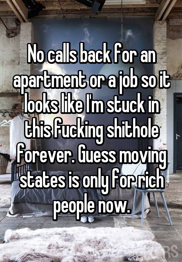 No calls back for an apartment or a job so it looks like I'm stuck in this fucking shithole forever. Guess moving states is only for rich people now.