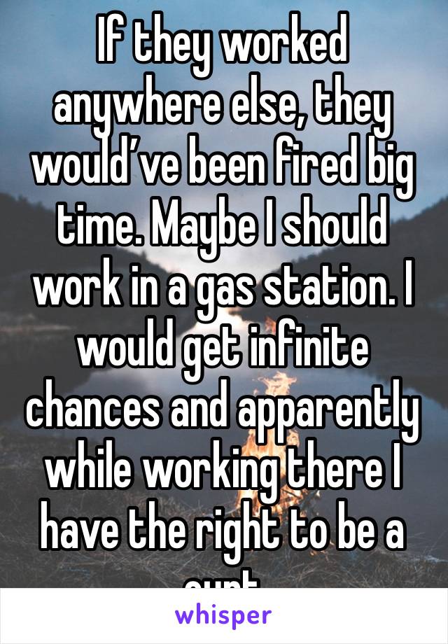 If they worked anywhere else, they would’ve been fired big time. Maybe I should work in a gas station. I would get infinite chances and apparently while working there I have the right to be a cunt