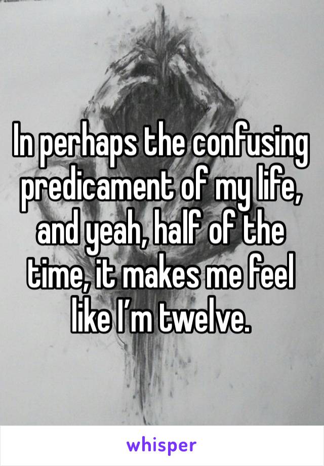 In perhaps the confusing predicament of my life, and yeah, half of the time, it makes me feel like I’m twelve. 