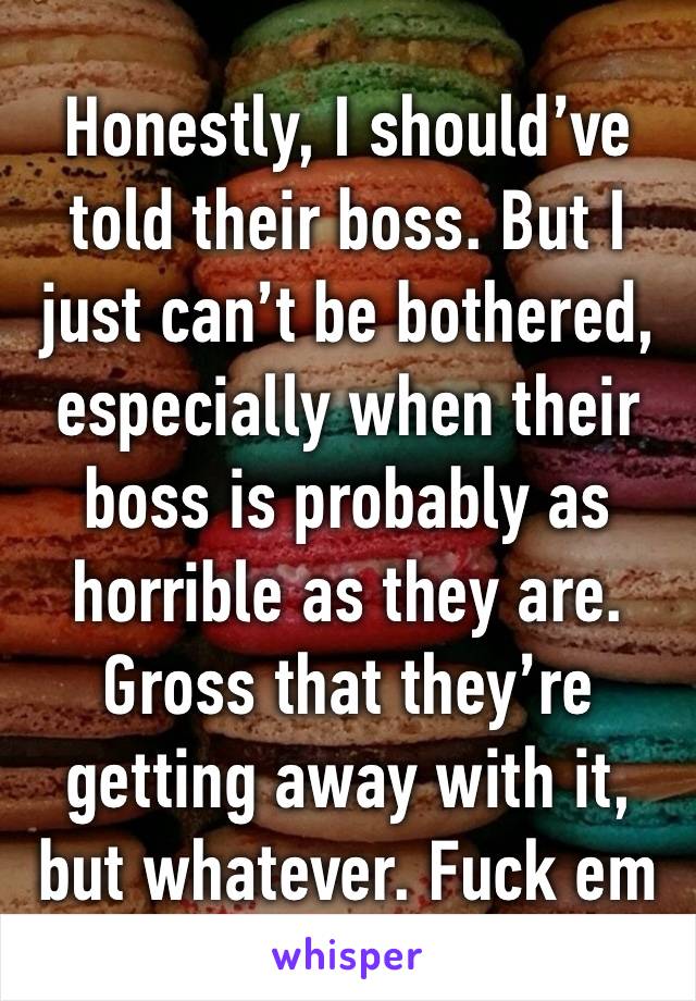 Honestly, I should’ve told their boss. But I just can’t be bothered, especially when their boss is probably as horrible as they are. Gross that they’re getting away with it, but whatever. Fuck em