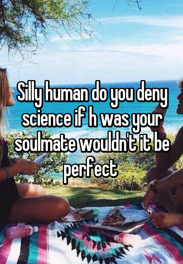 Silly human do you deny science if h was your soulmate wouldn't it be perfect 