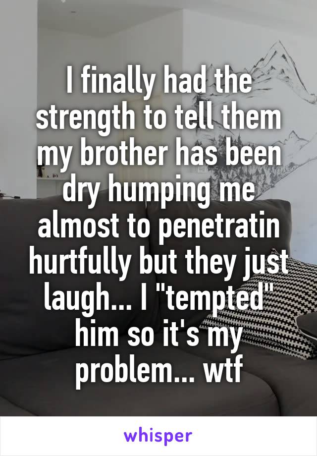 I finally had the strength to tell them my brother has been dry humping me almost to penetratin hurtfully but they just laugh... I "tempted" him so it's my problem... wtf