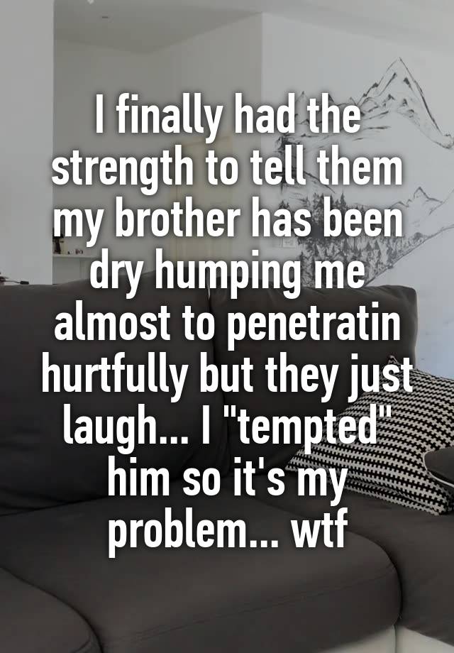 I finally had the strength to tell them my brother has been dry humping me almost to penetratin hurtfully but they just laugh... I "tempted" him so it's my problem... wtf