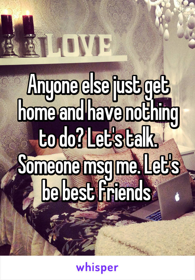 Anyone else just get home and have nothing to do? Let's talk. Someone msg me. Let's be best friends 