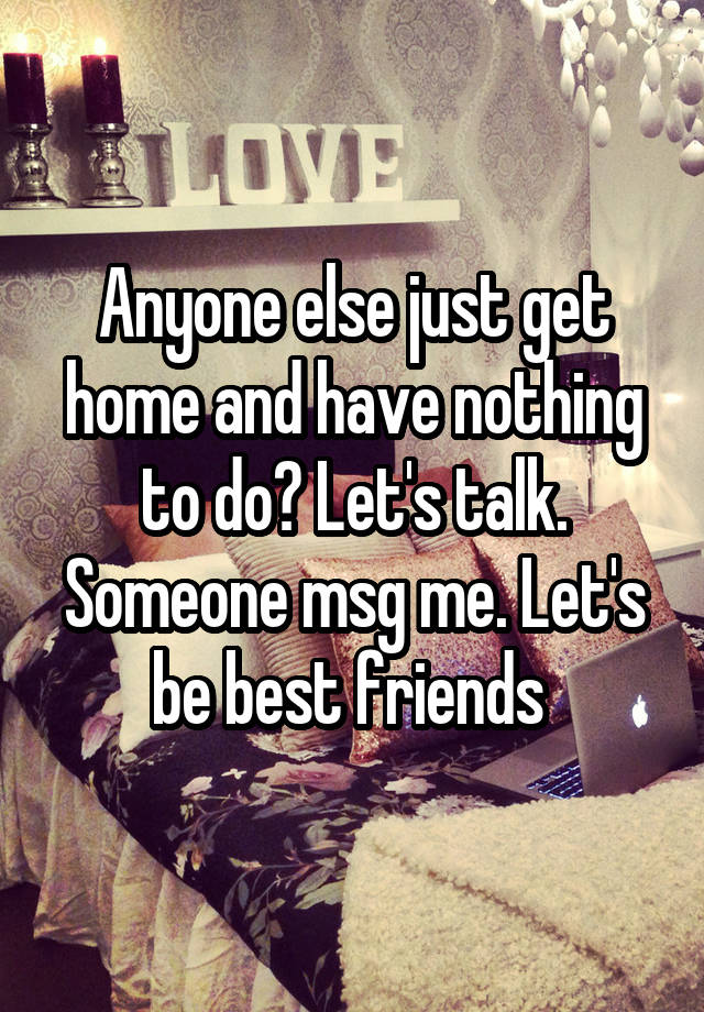 Anyone else just get home and have nothing to do? Let's talk. Someone msg me. Let's be best friends 