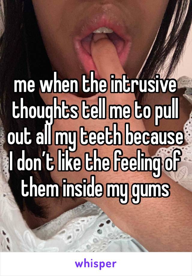 me when the intrusive thoughts tell me to pull out all my teeth because I don’t like the feeling of them inside my gums