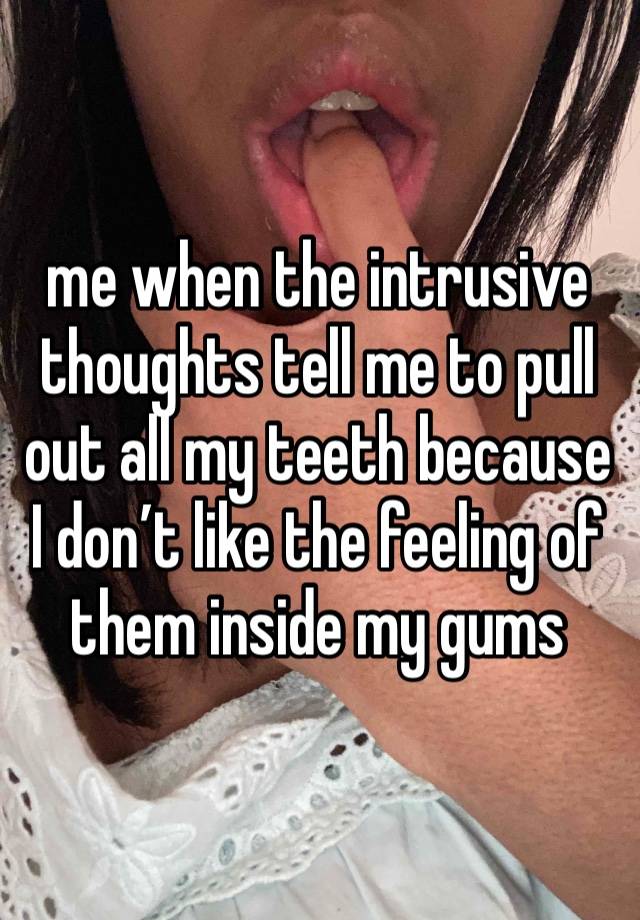 me when the intrusive thoughts tell me to pull out all my teeth because I don’t like the feeling of them inside my gums