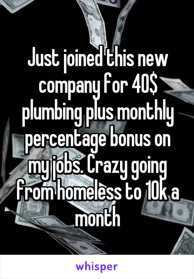 Just joined this new company for 40$ plumbing plus monthly percentage bonus on my jobs. Crazy going from homeless to 10k a month