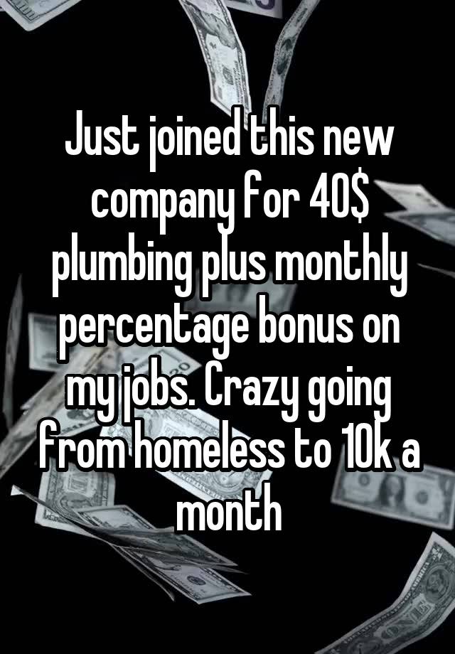 Just joined this new company for 40$ plumbing plus monthly percentage bonus on my jobs. Crazy going from homeless to 10k a month