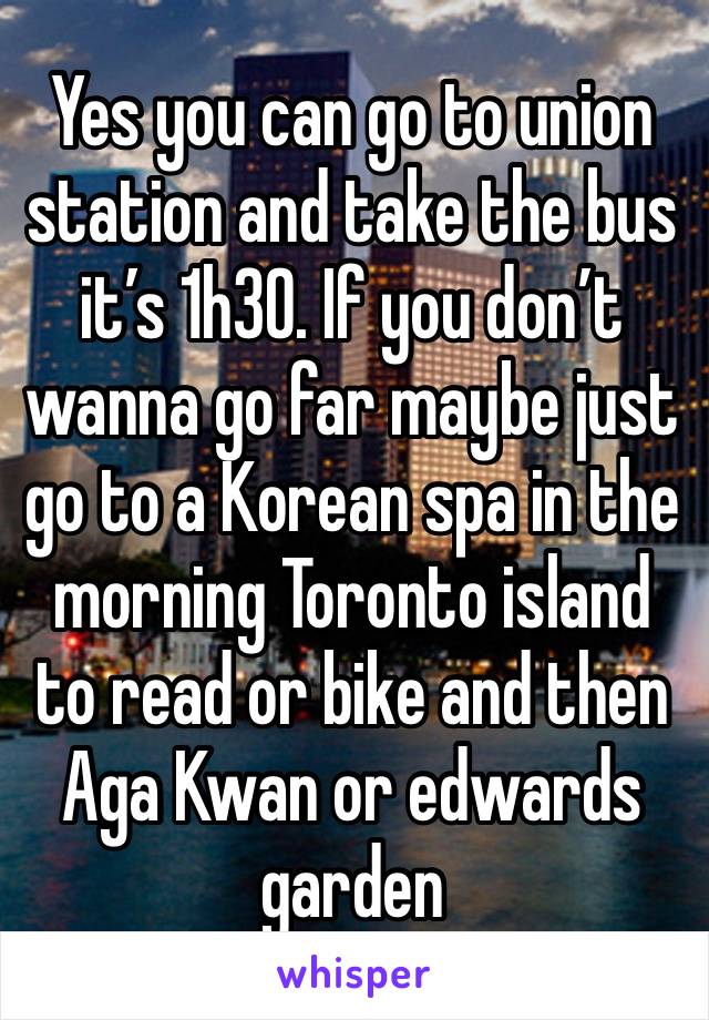 Yes you can go to union station and take the bus it’s 1h30. If you don’t wanna go far maybe just go to a Korean spa in the morning Toronto island to read or bike and then Aga Kwan or edwards garden