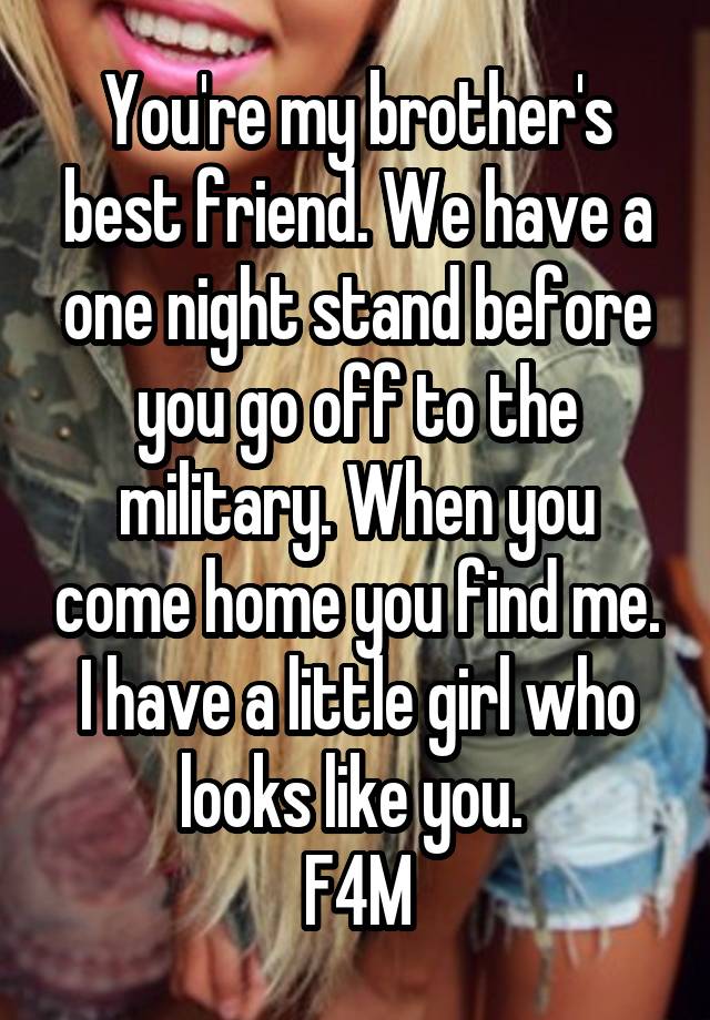 You're my brother's best friend. We have a one night stand before you go off to the military. When you come home you find me. I have a little girl who looks like you. 
F4M