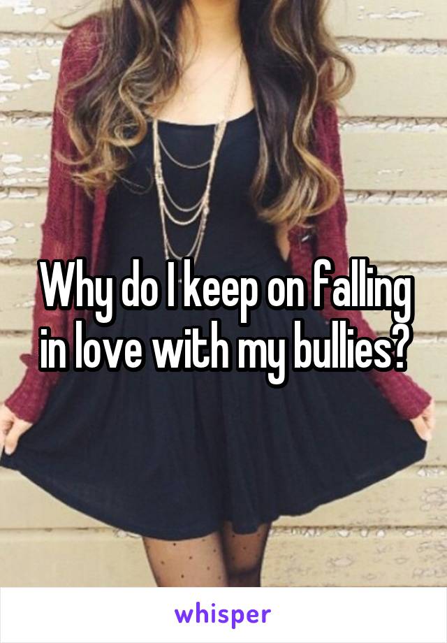 Why do I keep on falling in love with my bullies?