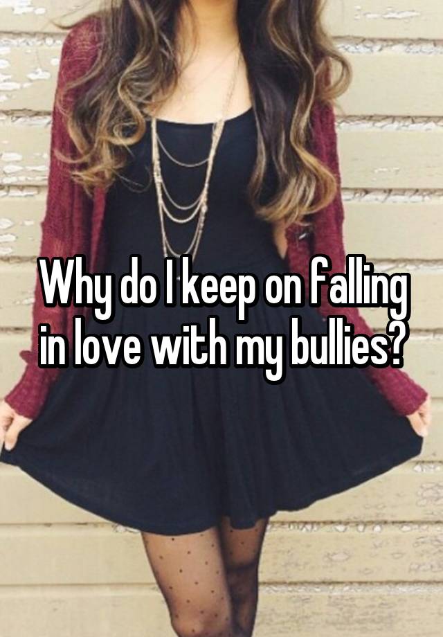 Why do I keep on falling in love with my bullies?