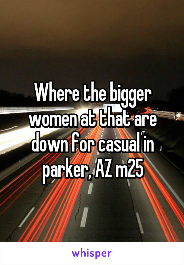 Where the bigger women at that are down for casual in parker, AZ m25