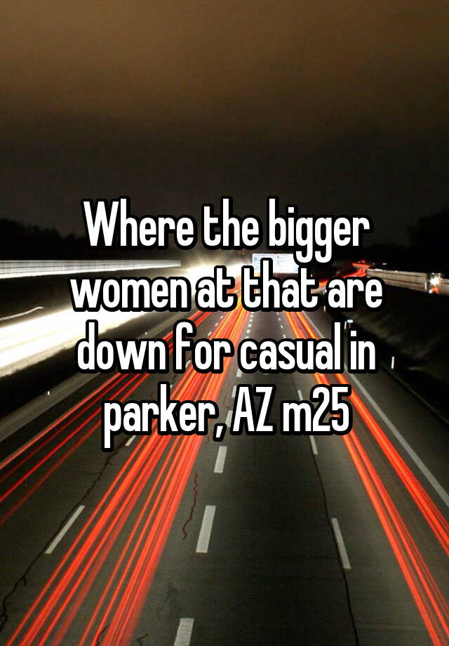 Where the bigger women at that are down for casual in parker, AZ m25