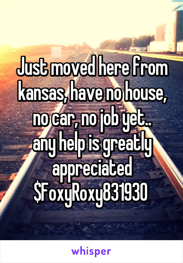 Just moved here from kansas, have no house, no car, no job yet..
any help is greatly appreciated $FoxyRoxy831930 