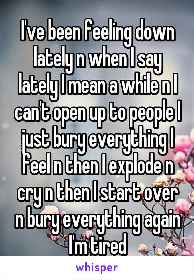 I've been feeling down lately n when I say lately I mean a while n I can't open up to people I just bury everything I feel n then I explode n cry n then I start over n bury everything again I'm tired