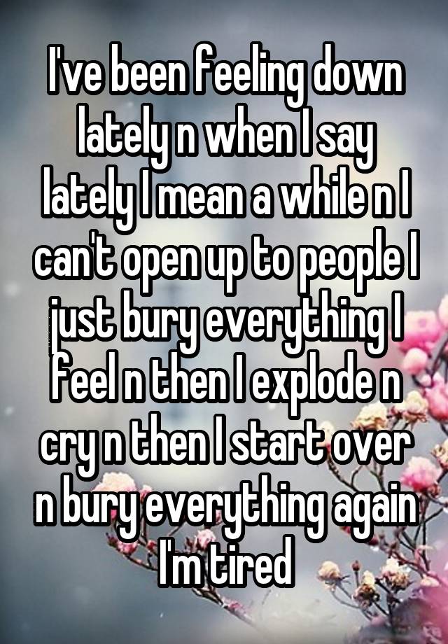 I've been feeling down lately n when I say lately I mean a while n I can't open up to people I just bury everything I feel n then I explode n cry n then I start over n bury everything again I'm tired