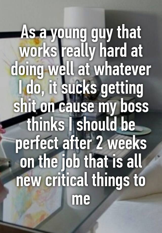 As a young guy that works really hard at doing well at whatever I do, it sucks getting shit on cause my boss thinks I should be perfect after 2 weeks on the job that is all new critical things to me