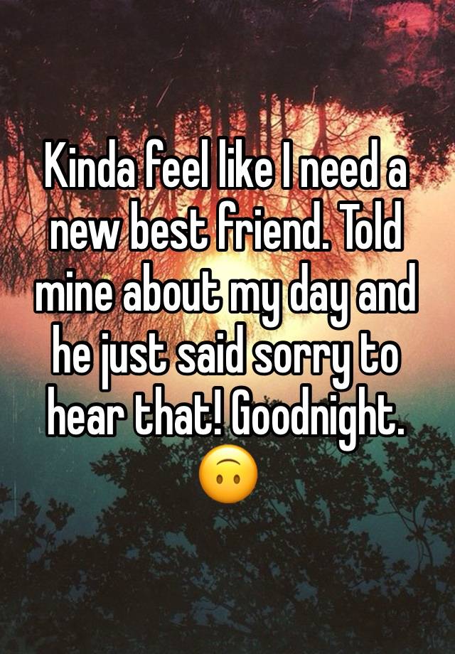 Kinda feel like I need a new best friend. Told mine about my day and he just said sorry to hear that! Goodnight. 🙃