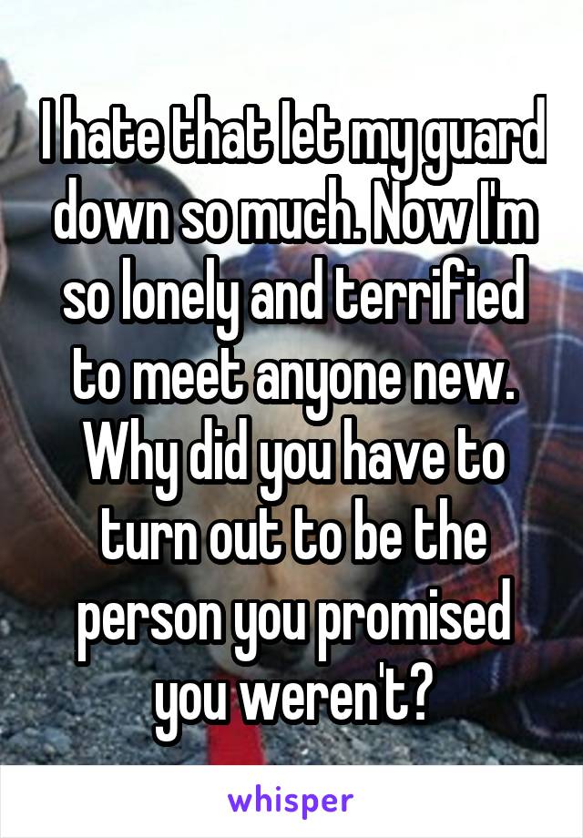 I hate that Iet my guard down so much. Now I'm so lonely and terrified to meet anyone new. Why did you have to turn out to be the person you promised you weren't?