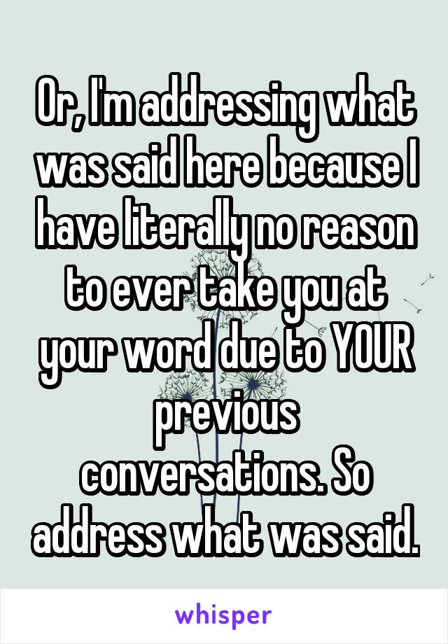 Or, I'm addressing what was said here because I have literally no reason to ever take you at your word due to YOUR previous conversations. So address what was said.