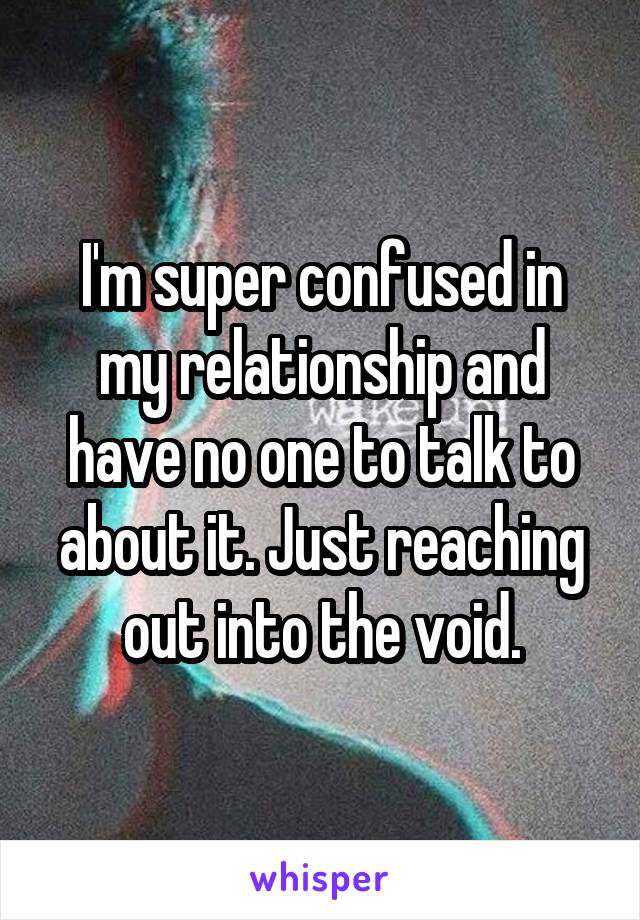 I'm super confused in my relationship and have no one to talk to about it. Just reaching out into the void.