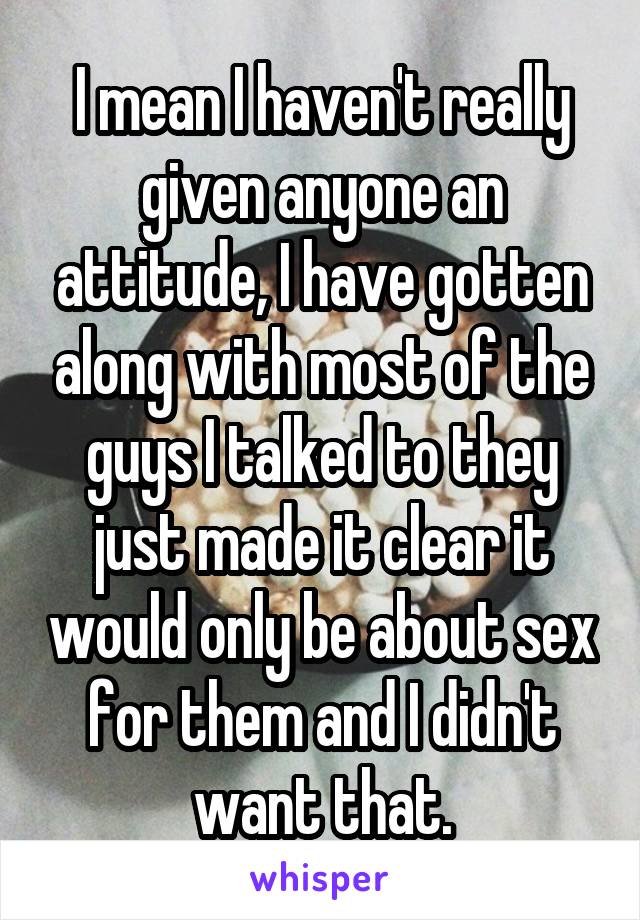 I mean I haven't really given anyone an attitude, I have gotten along with most of the guys I talked to they just made it clear it would only be about sex for them and I didn't want that.