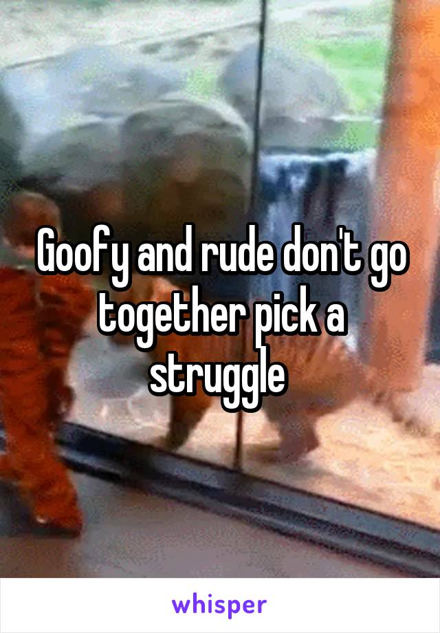 Goofy and rude don't go together pick a struggle 