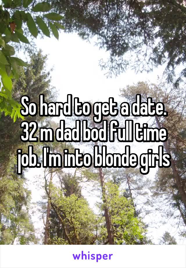 So hard to get a date. 32 m dad bod full time job. I'm into blonde girls