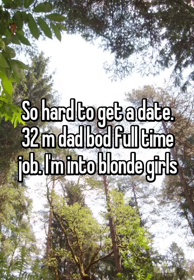 So hard to get a date. 32 m dad bod full time job. I'm into blonde girls