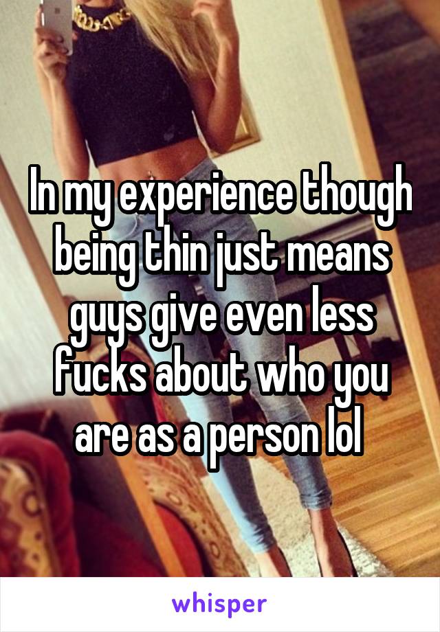 In my experience though being thin just means guys give even less fucks about who you are as a person lol 