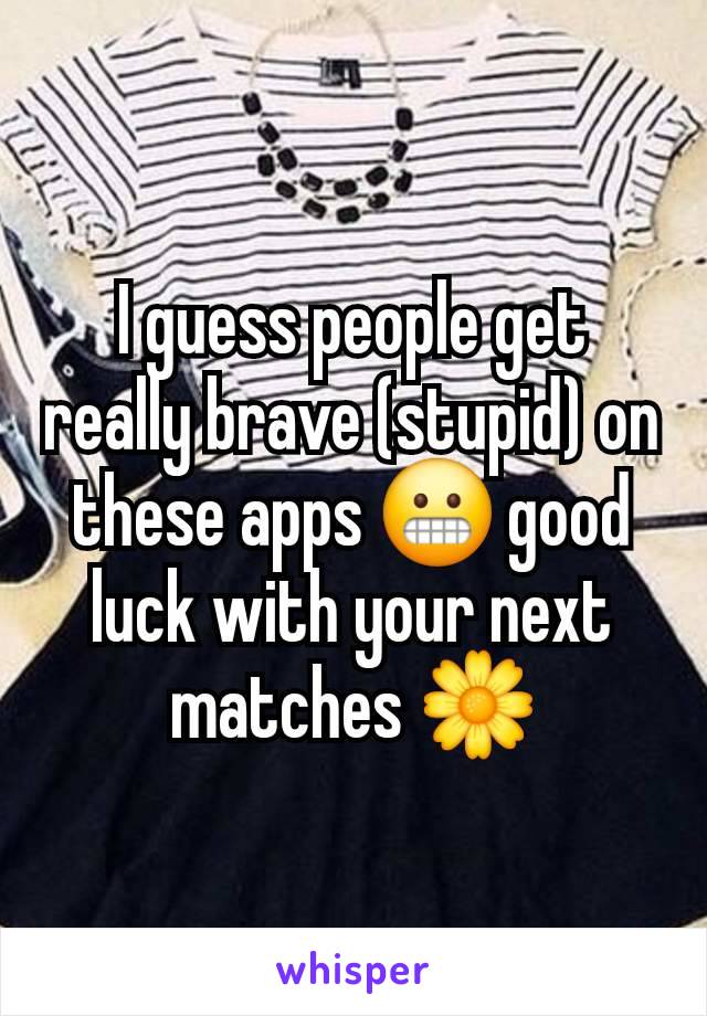 I guess people get really brave (stupid) on these apps 😬 good luck with your next matches 🌼