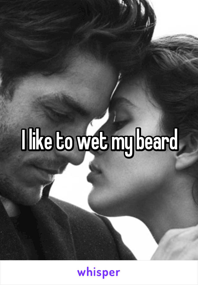 I like to wet my beard