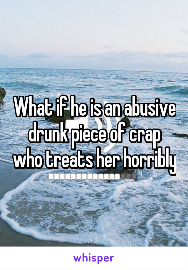 What if he is an abusive drunk piece of crap who treats her horribly